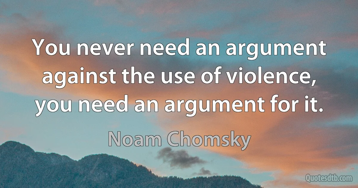 You never need an argument against the use of violence, you need an argument for it. (Noam Chomsky)