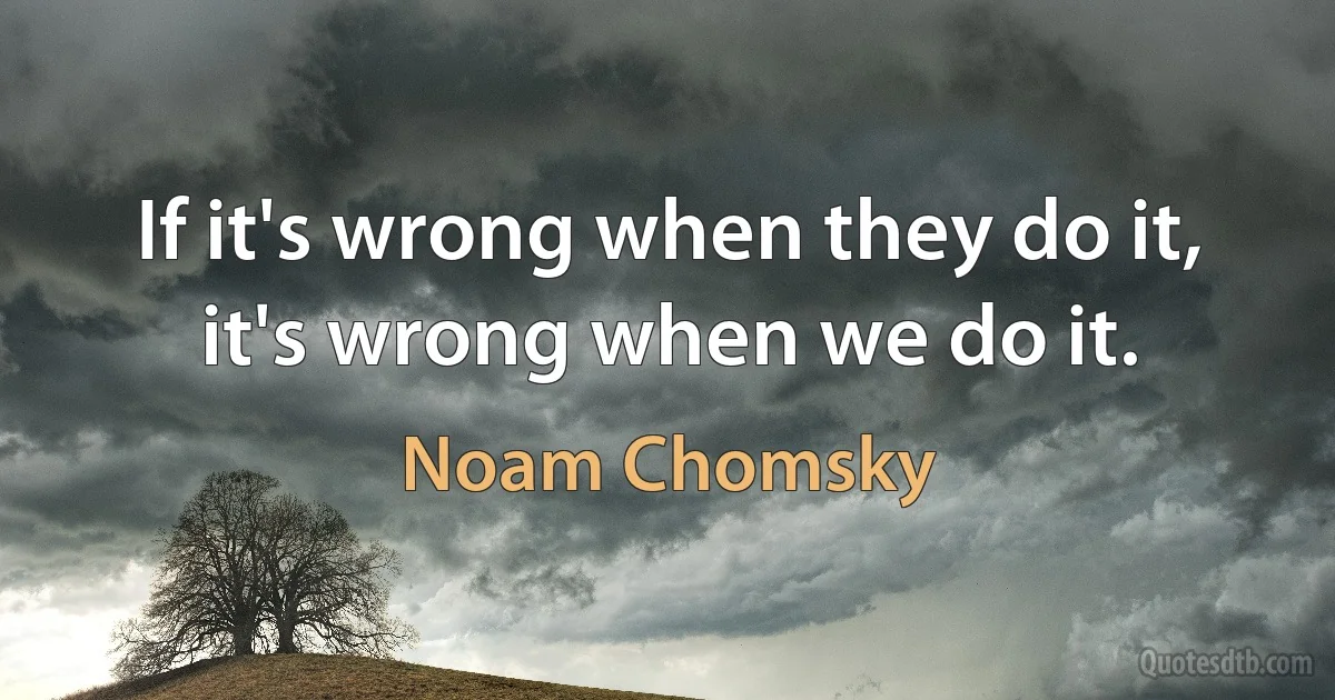 If it's wrong when they do it, it's wrong when we do it. (Noam Chomsky)