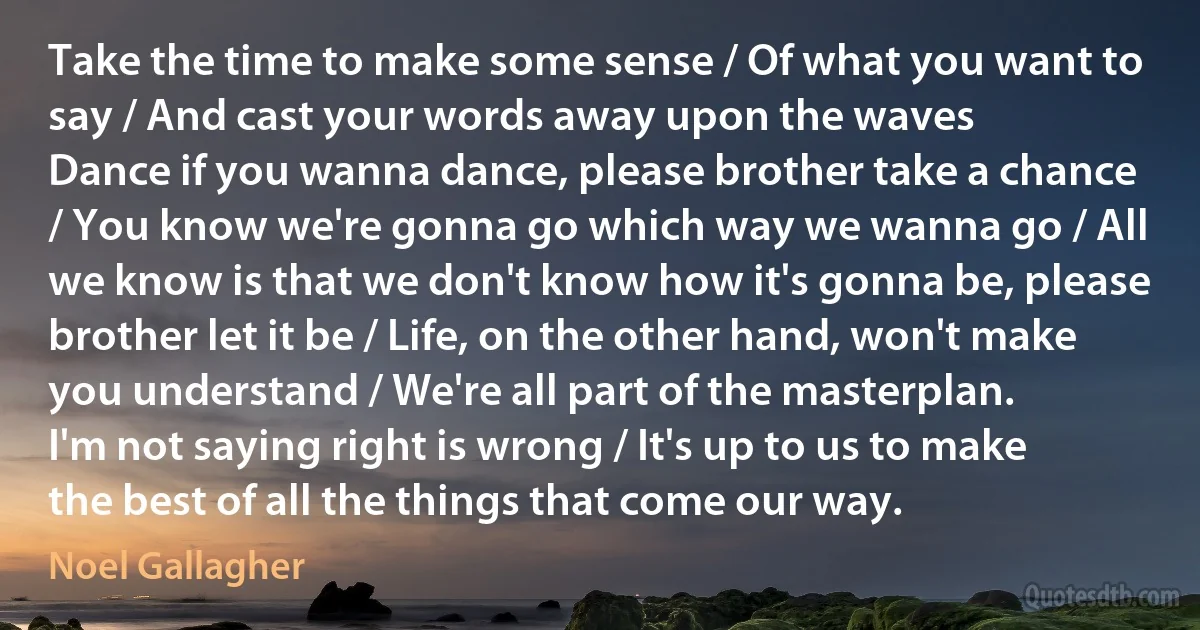 Take the time to make some sense / Of what you want to say / And cast your words away upon the waves
Dance if you wanna dance, please brother take a chance / You know we're gonna go which way we wanna go / All we know is that we don't know how it's gonna be, please brother let it be / Life, on the other hand, won't make you understand / We're all part of the masterplan.
I'm not saying right is wrong / It's up to us to make the best of all the things that come our way. (Noel Gallagher)