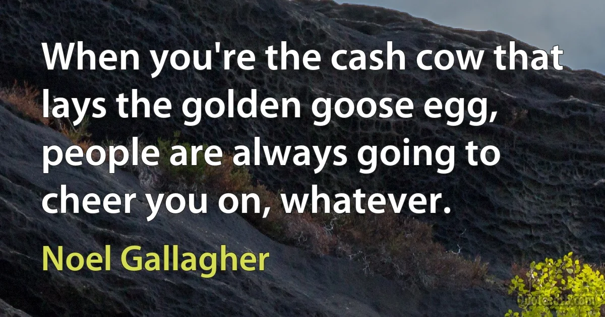 When you're the cash cow that lays the golden goose egg, people are always going to cheer you on, whatever. (Noel Gallagher)