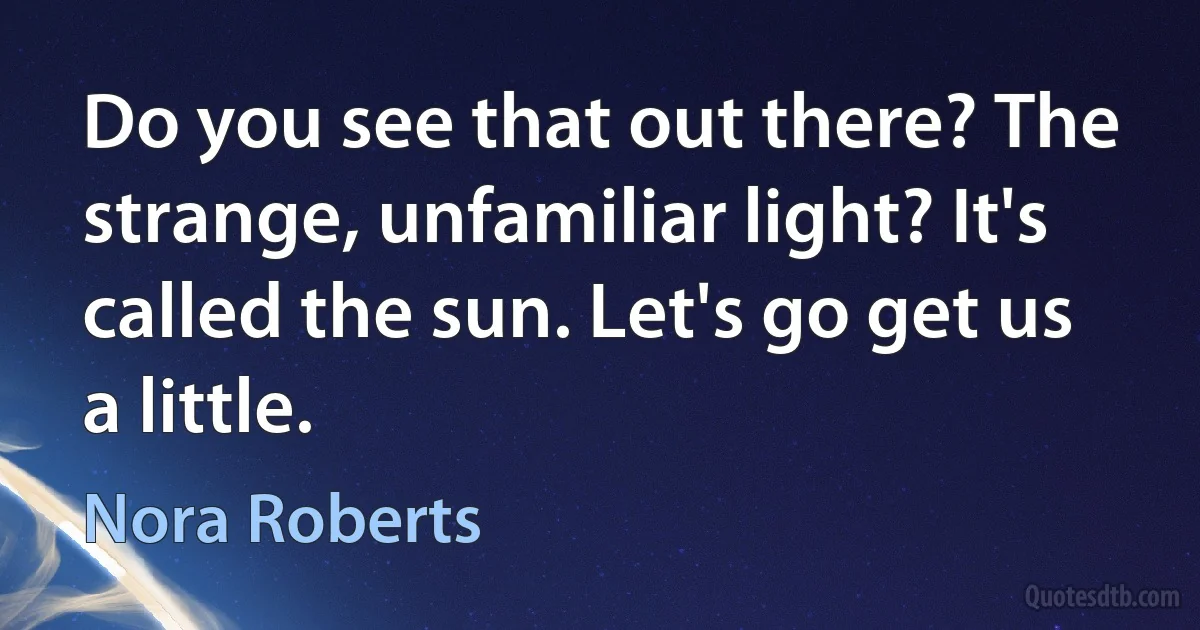 Do you see that out there? The strange, unfamiliar light? It's called the sun. Let's go get us a little. (Nora Roberts)