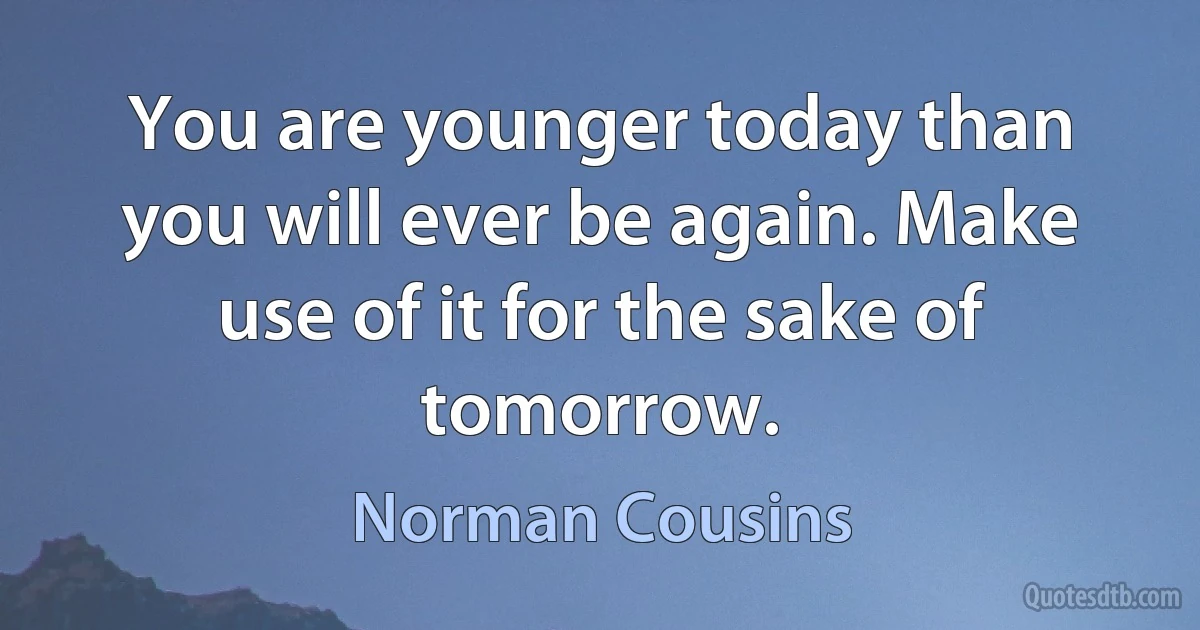 You are younger today than you will ever be again. Make use of it for the sake of tomorrow. (Norman Cousins)