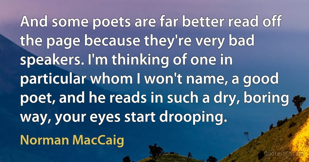 And some poets are far better read off the page because they're very bad speakers. I'm thinking of one in particular whom I won't name, a good poet, and he reads in such a dry, boring way, your eyes start drooping. (Norman MacCaig)