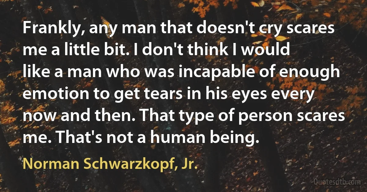 Frankly, any man that doesn't cry scares me a little bit. I don't think I would like a man who was incapable of enough emotion to get tears in his eyes every now and then. That type of person scares me. That's not a human being. (Norman Schwarzkopf, Jr.)