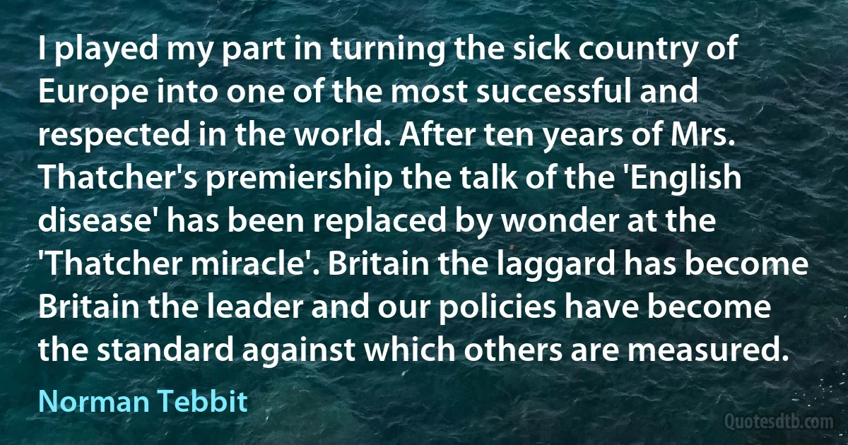 I played my part in turning the sick country of Europe into one of the most successful and respected in the world. After ten years of Mrs. Thatcher's premiership the talk of the 'English disease' has been replaced by wonder at the 'Thatcher miracle'. Britain the laggard has become Britain the leader and our policies have become the standard against which others are measured. (Norman Tebbit)