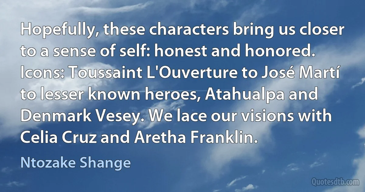 Hopefully, these characters bring us closer to a sense of self: honest and honored. Icons: Toussaint L'Ouverture to José Martí to lesser known heroes, Atahualpa and Denmark Vesey. We lace our visions with Celia Cruz and Aretha Franklin. (Ntozake Shange)