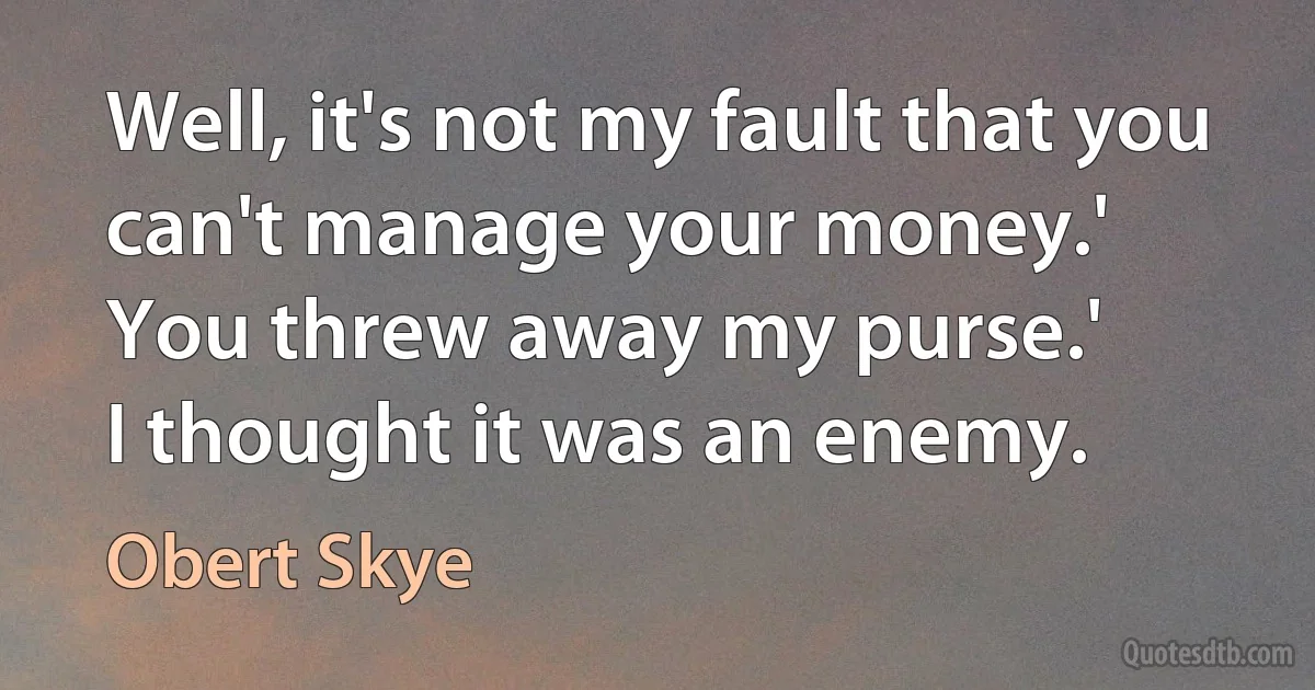 Well, it's not my fault that you can't manage your money.'
You threw away my purse.'
I thought it was an enemy. (Obert Skye)