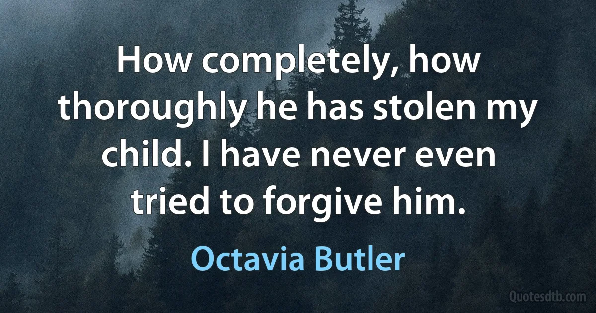 How completely, how thoroughly he has stolen my child. I have never even tried to forgive him. (Octavia Butler)