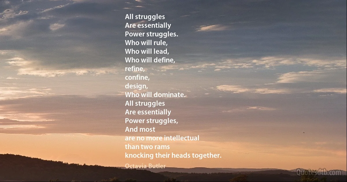 All struggles
Are essentially
Power struggles.
Who will rule,
Who will lead,
Who will define,
refine,
confine,
design,
Who will dominate.
All struggles
Are essentially
Power struggles,
And most
are no more intellectual
than two rams
knocking their heads together. (Octavia Butler)