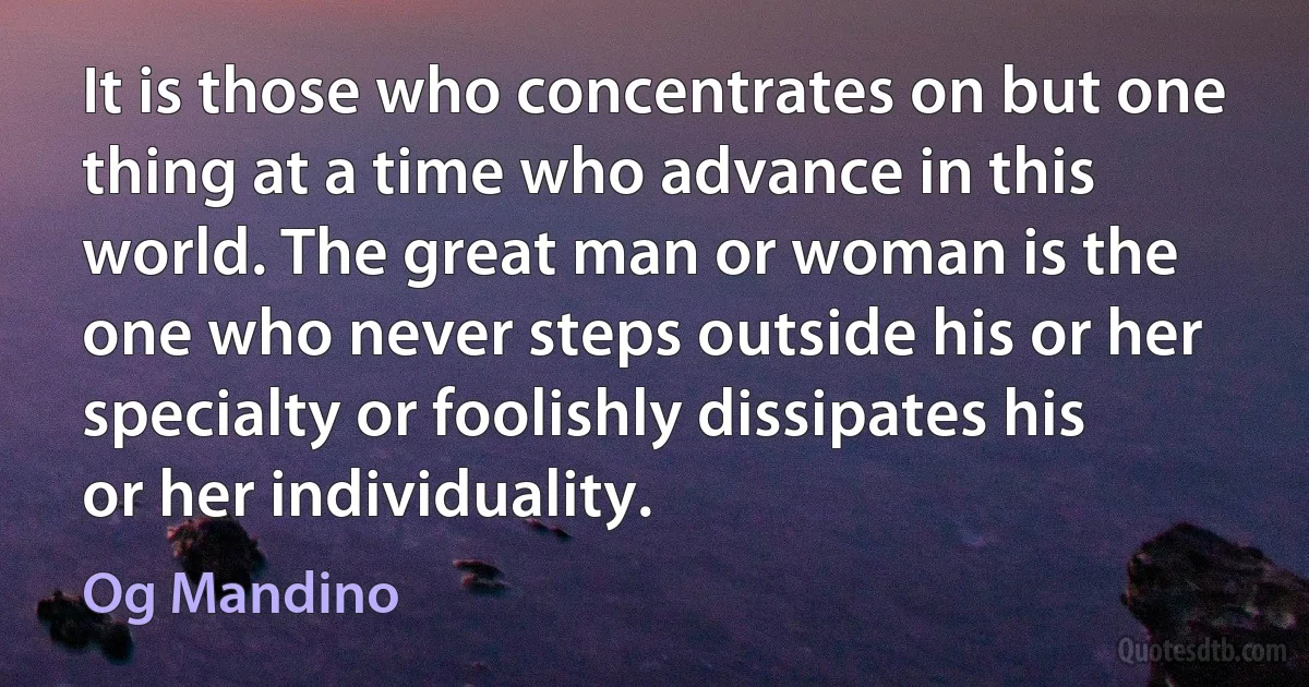 It is those who concentrates on but one thing at a time who advance in this world. The great man or woman is the one who never steps outside his or her specialty or foolishly dissipates his or her individuality. (Og Mandino)