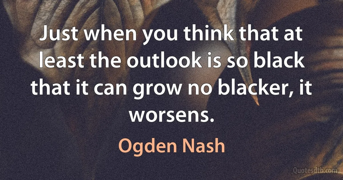 Just when you think that at least the outlook is so black that it can grow no blacker, it worsens. (Ogden Nash)