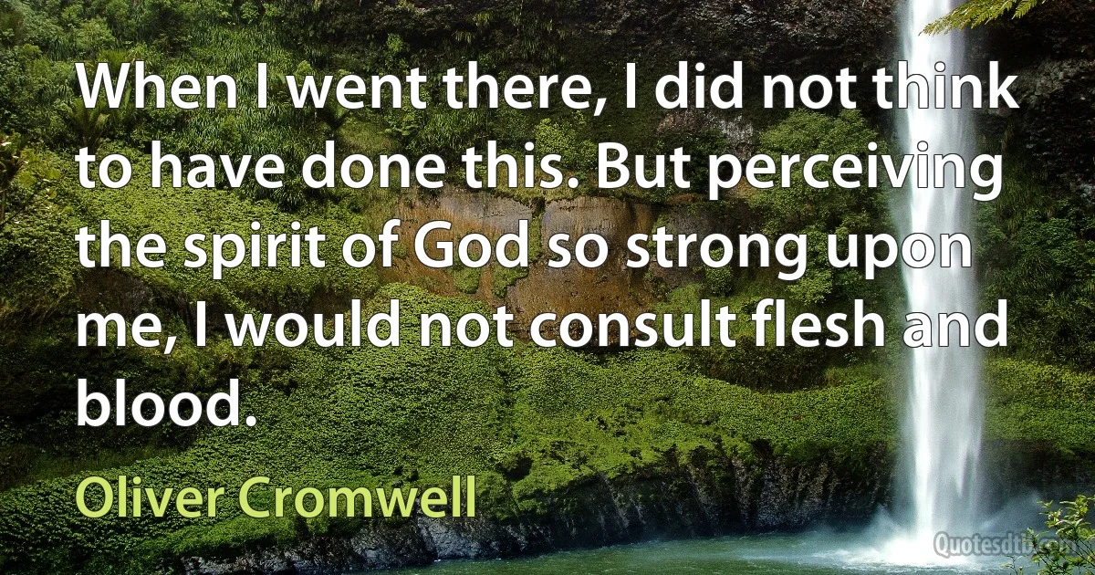 When I went there, I did not think to have done this. But perceiving the spirit of God so strong upon me, I would not consult flesh and blood. (Oliver Cromwell)