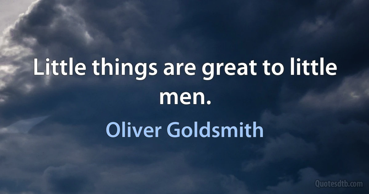 Little things are great to little men. (Oliver Goldsmith)