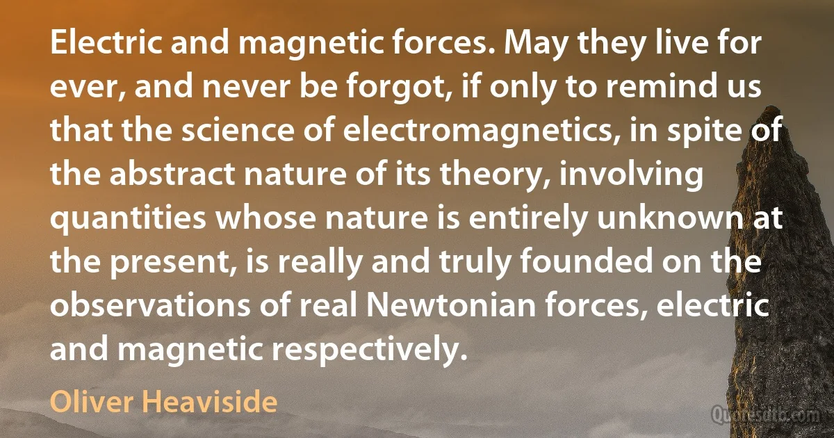 Electric and magnetic forces. May they live for ever, and never be forgot, if only to remind us that the science of electromagnetics, in spite of the abstract nature of its theory, involving quantities whose nature is entirely unknown at the present, is really and truly founded on the observations of real Newtonian forces, electric and magnetic respectively. (Oliver Heaviside)