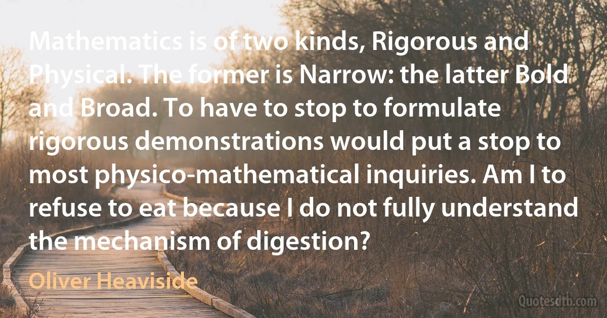 Mathematics is of two kinds, Rigorous and Physical. The former is Narrow: the latter Bold and Broad. To have to stop to formulate rigorous demonstrations would put a stop to most physico-mathematical inquiries. Am I to refuse to eat because I do not fully understand the mechanism of digestion? (Oliver Heaviside)