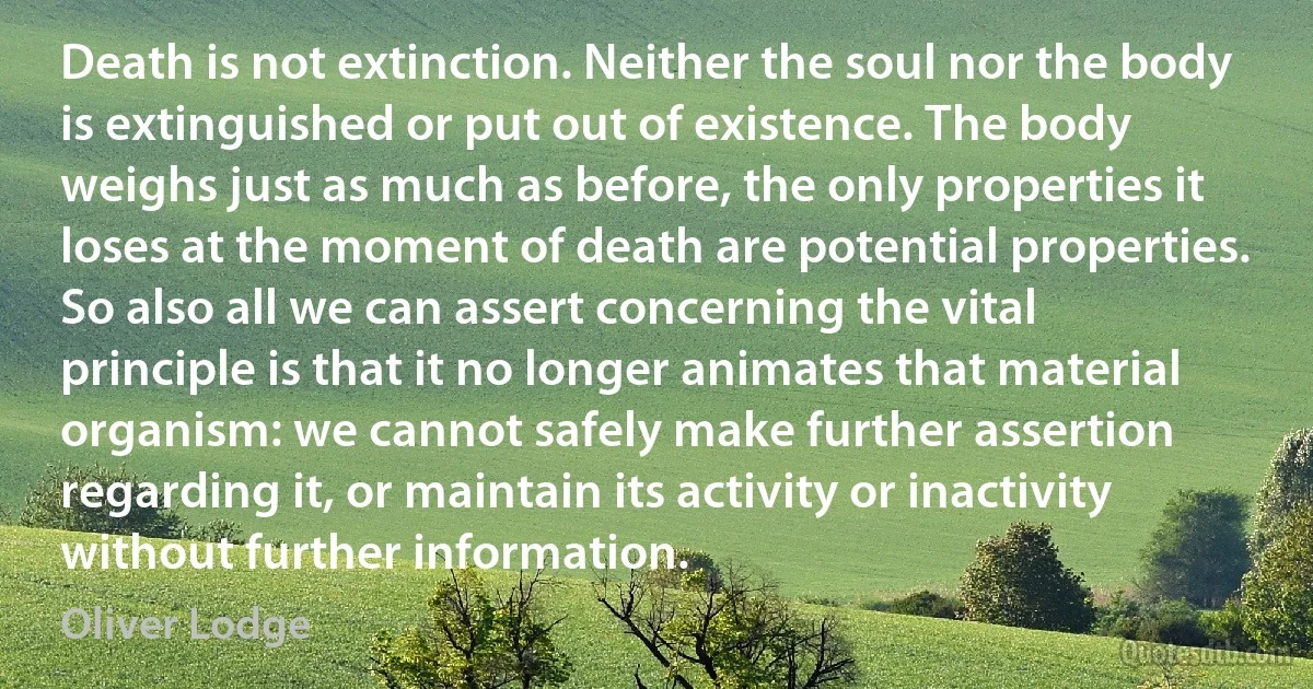 Death is not extinction. Neither the soul nor the body is extinguished or put out of existence. The body weighs just as much as before, the only properties it loses at the moment of death are potential properties. So also all we can assert concerning the vital principle is that it no longer animates that material organism: we cannot safely make further assertion regarding it, or maintain its activity or inactivity without further information. (Oliver Lodge)