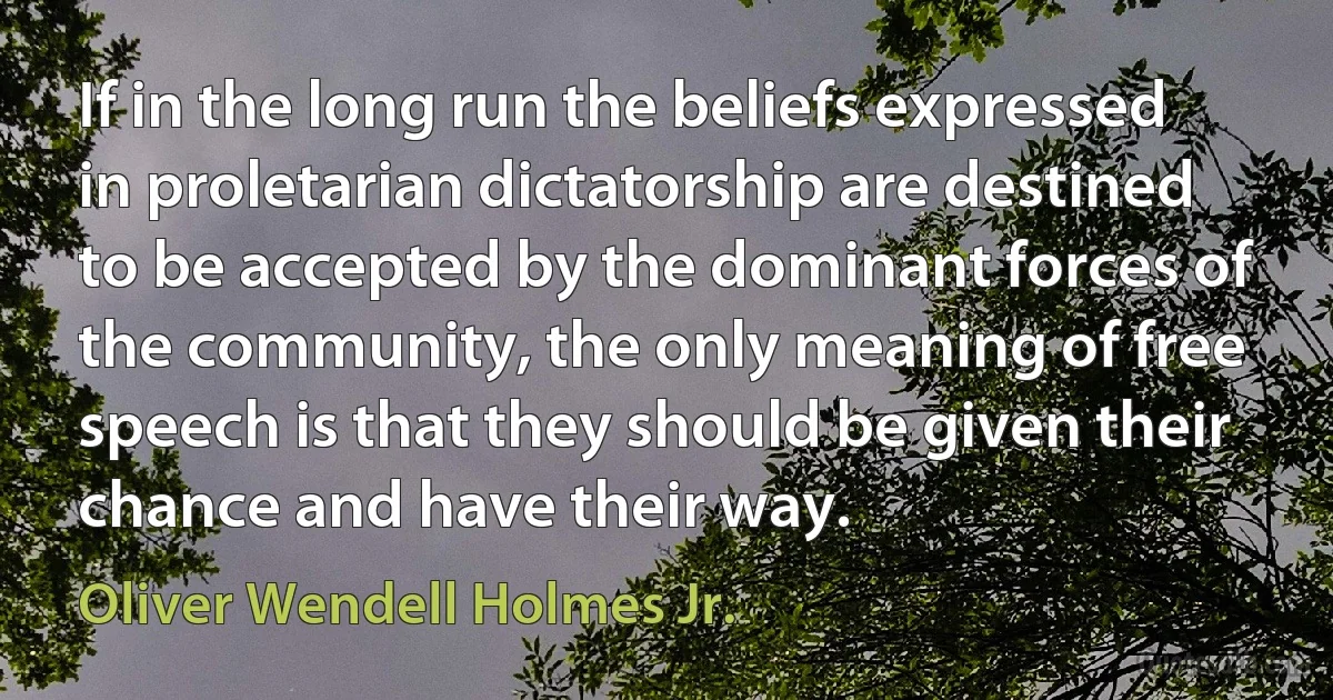 If in the long run the beliefs expressed in proletarian dictatorship are destined to be accepted by the dominant forces of the community, the only meaning of free speech is that they should be given their chance and have their way. (Oliver Wendell Holmes Jr.)