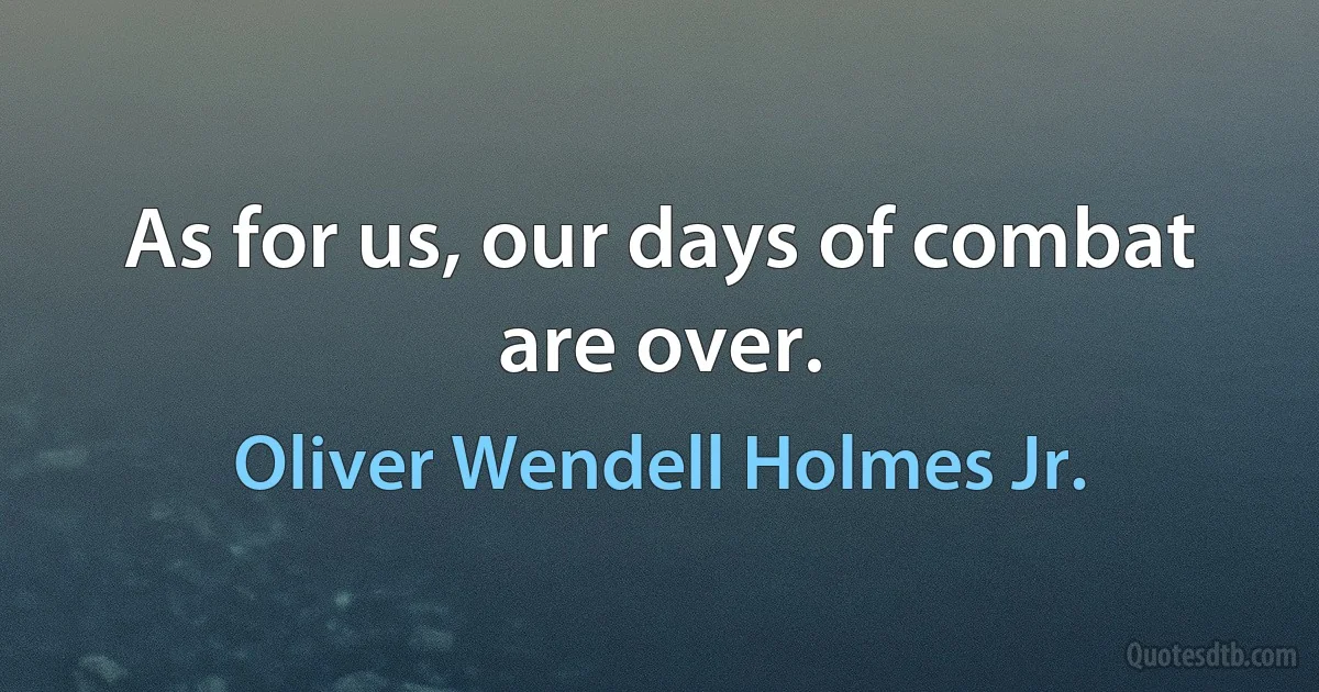 As for us, our days of combat are over. (Oliver Wendell Holmes Jr.)