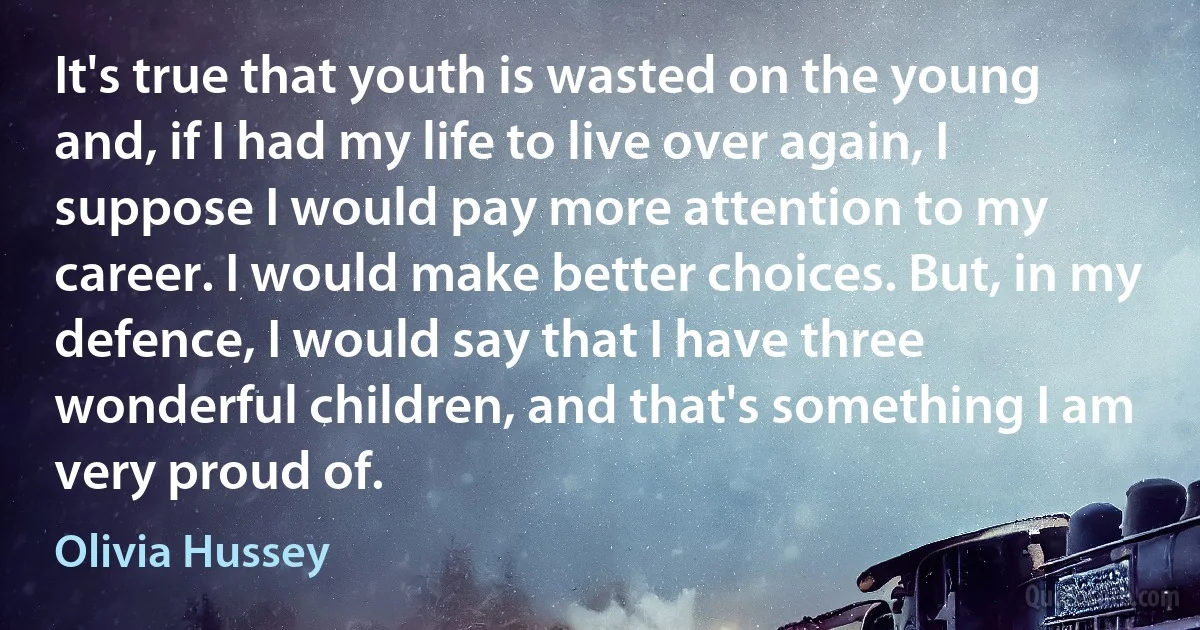 It's true that youth is wasted on the young and, if I had my life to live over again, I suppose I would pay more attention to my career. I would make better choices. But, in my defence, I would say that I have three wonderful children, and that's something I am very proud of. (Olivia Hussey)