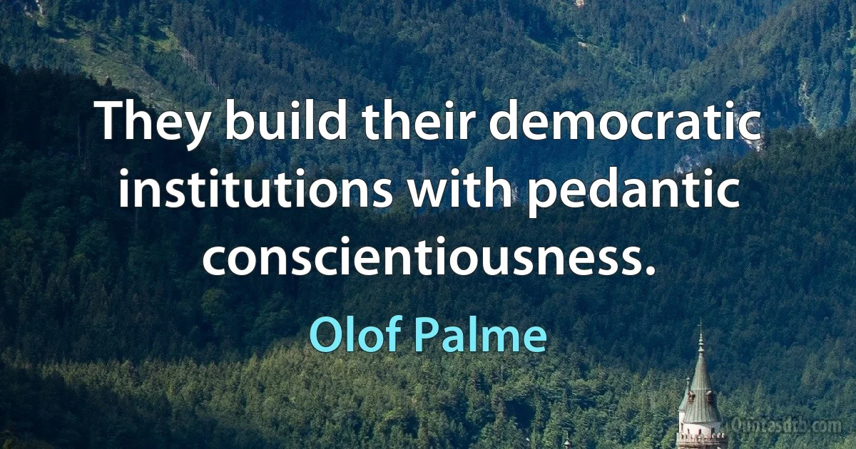 They build their democratic institutions with pedantic conscientiousness. (Olof Palme)