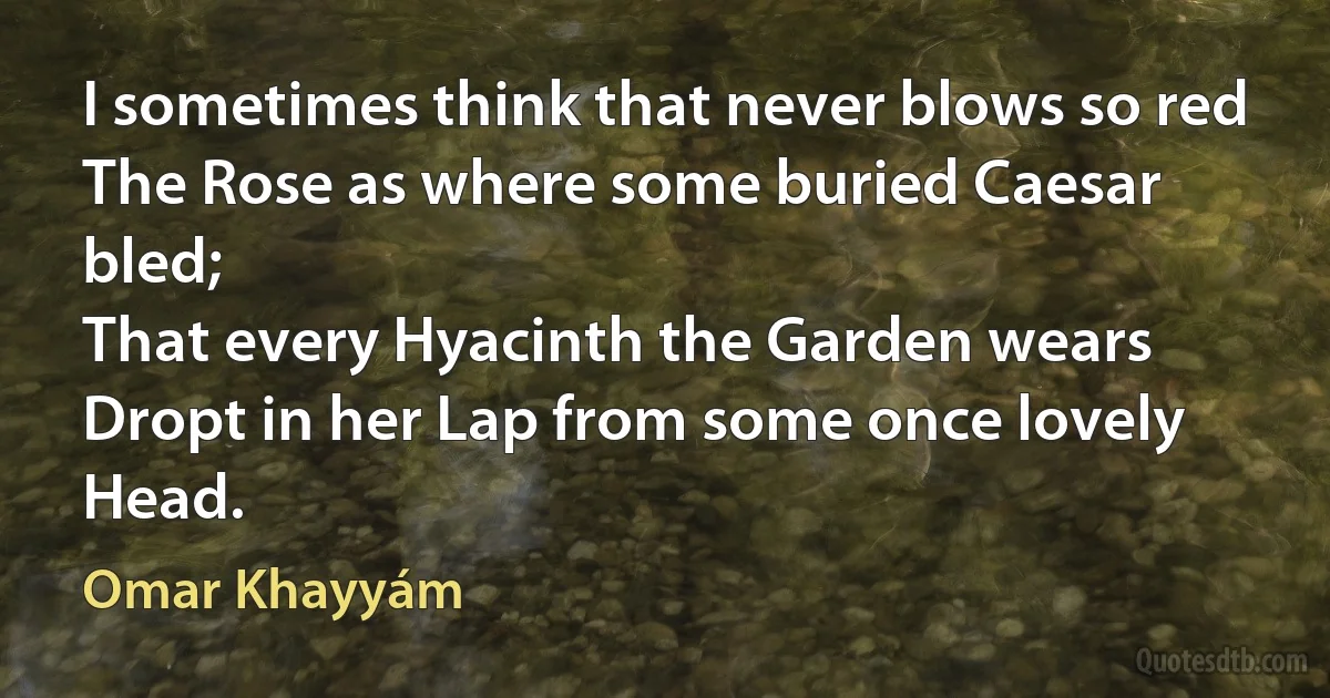 I sometimes think that never blows so red
The Rose as where some buried Caesar bled;
That every Hyacinth the Garden wears
Dropt in her Lap from some once lovely Head. (Omar Khayyám)