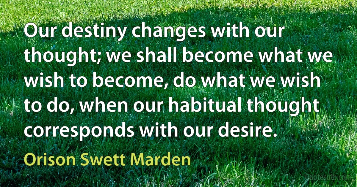 Our destiny changes with our thought; we shall become what we wish to become, do what we wish to do, when our habitual thought corresponds with our desire. (Orison Swett Marden)