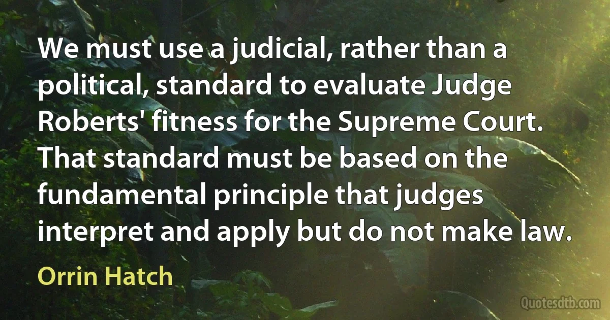 We must use a judicial, rather than a political, standard to evaluate Judge Roberts' fitness for the Supreme Court. That standard must be based on the fundamental principle that judges interpret and apply but do not make law. (Orrin Hatch)