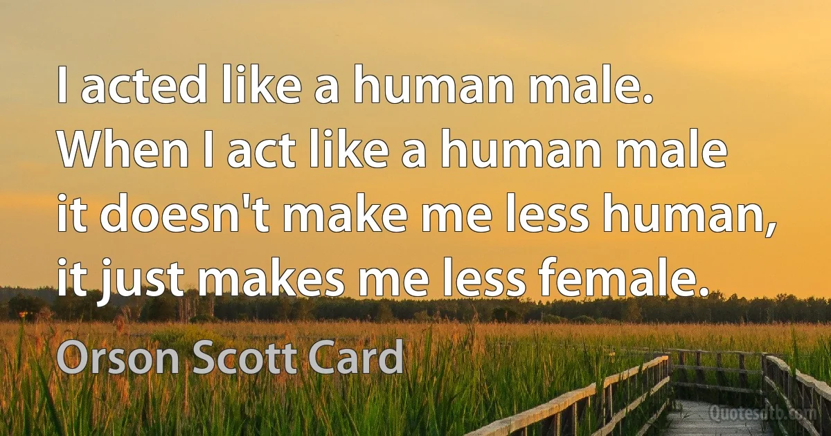 I acted like a human male. When I act like a human male it doesn't make me less human, it just makes me less female. (Orson Scott Card)