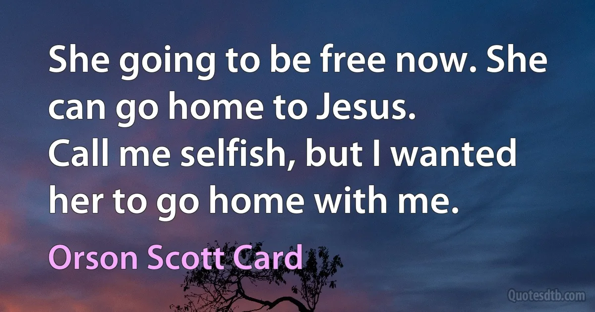 She going to be free now. She can go home to Jesus.
Call me selfish, but I wanted her to go home with me. (Orson Scott Card)