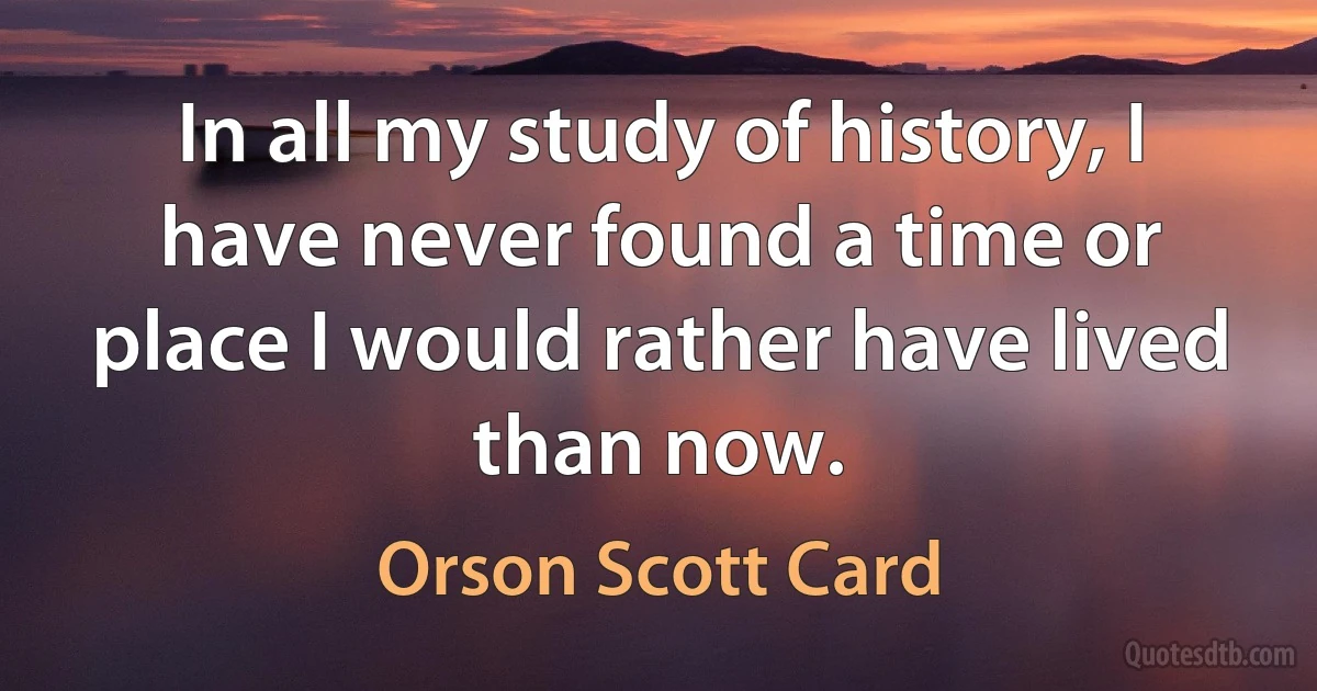 In all my study of history, I have never found a time or place I would rather have lived than now. (Orson Scott Card)