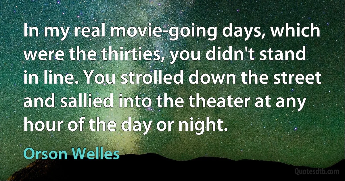 In my real movie-going days, which were the thirties, you didn't stand in line. You strolled down the street and sallied into the theater at any hour of the day or night. (Orson Welles)