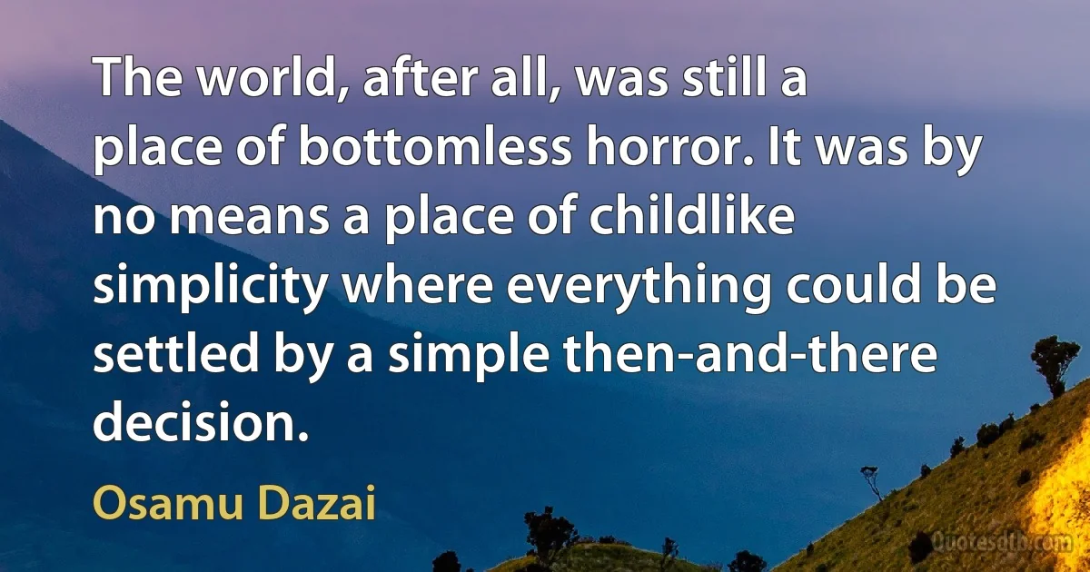 The world, after all, was still a place of bottomless horror. It was by no means a place of childlike simplicity where everything could be settled by a simple then-and-there decision. (Osamu Dazai)