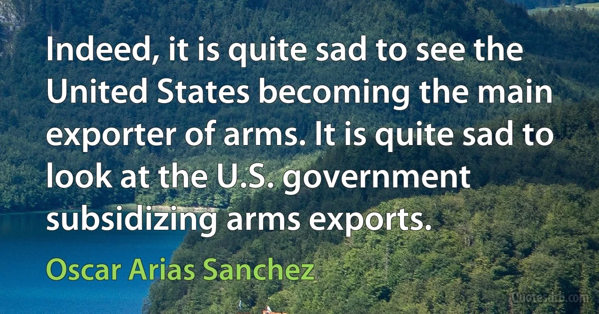 Indeed, it is quite sad to see the United States becoming the main exporter of arms. It is quite sad to look at the U.S. government subsidizing arms exports. (Oscar Arias Sanchez)