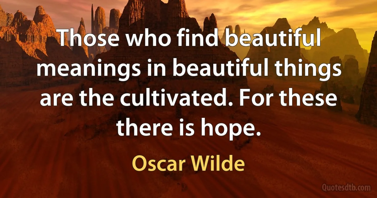 Those who find beautiful meanings in beautiful things are the cultivated. For these there is hope. (Oscar Wilde)