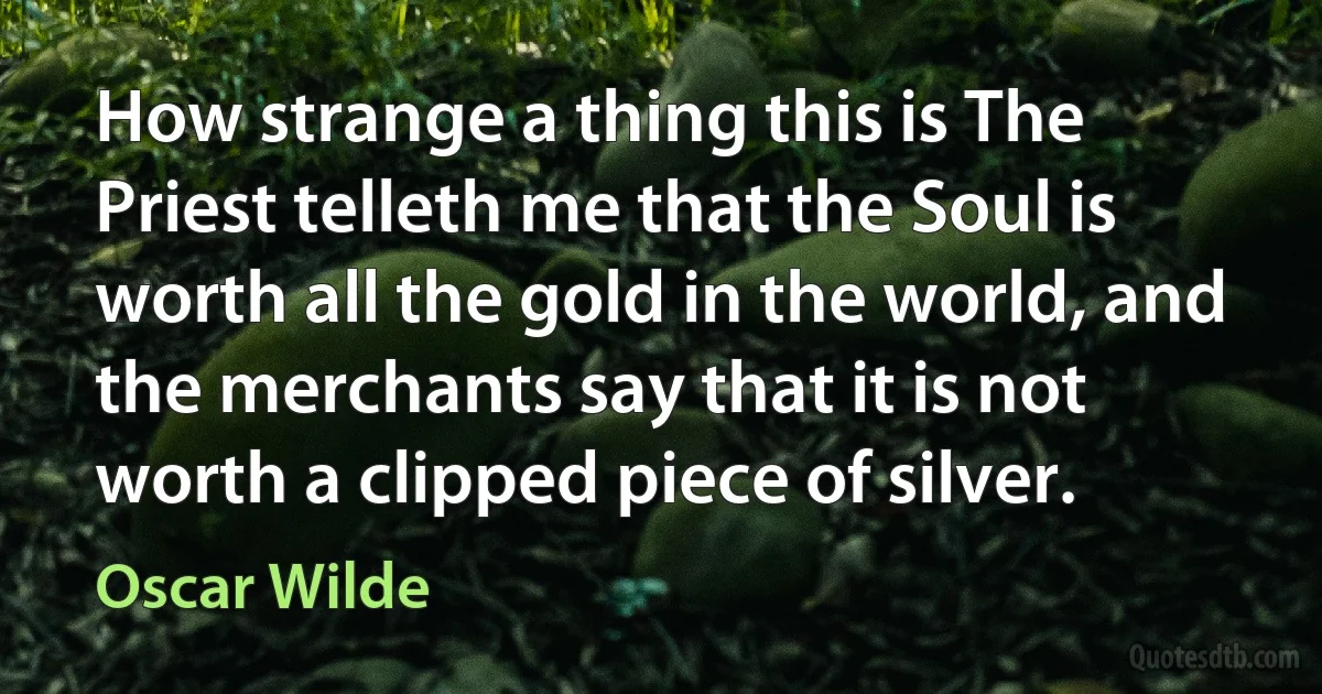 How strange a thing this is The Priest telleth me that the Soul is worth all the gold in the world, and the merchants say that it is not worth a clipped piece of silver. (Oscar Wilde)