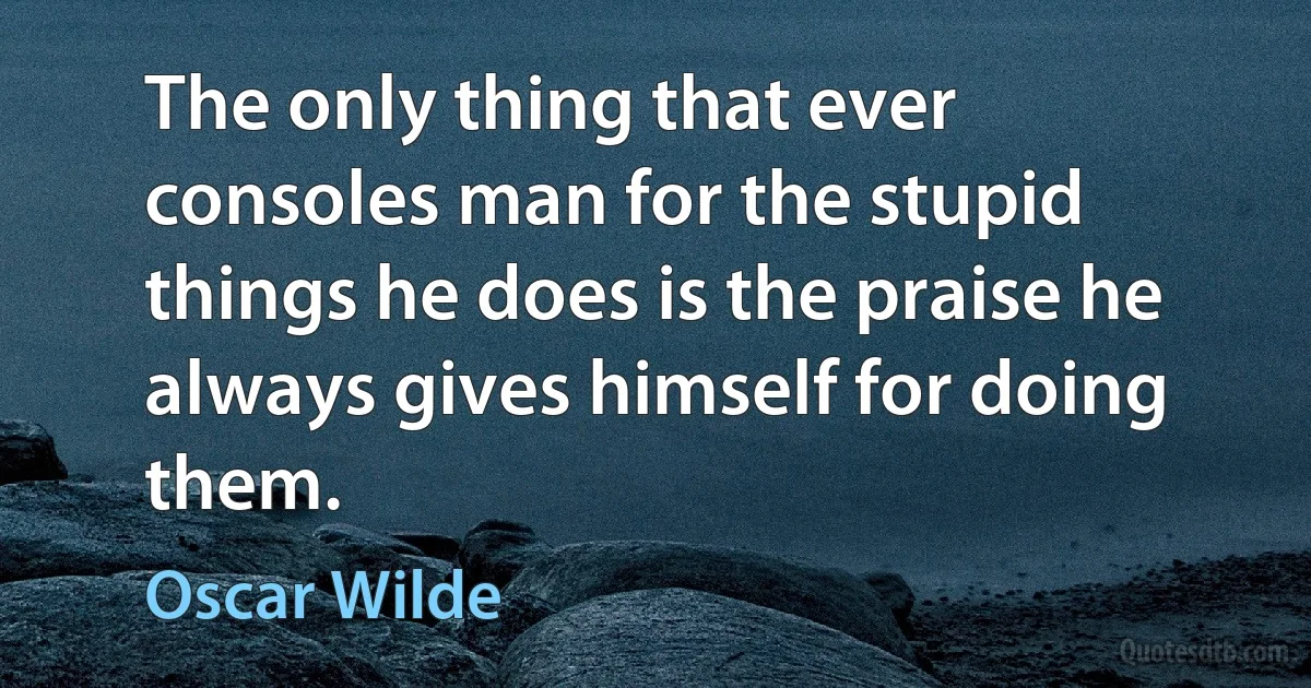 The only thing that ever consoles man for the stupid things he does is the praise he always gives himself for doing them. (Oscar Wilde)