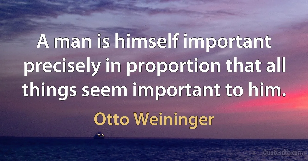 A man is himself important precisely in proportion that all things seem important to him. (Otto Weininger)