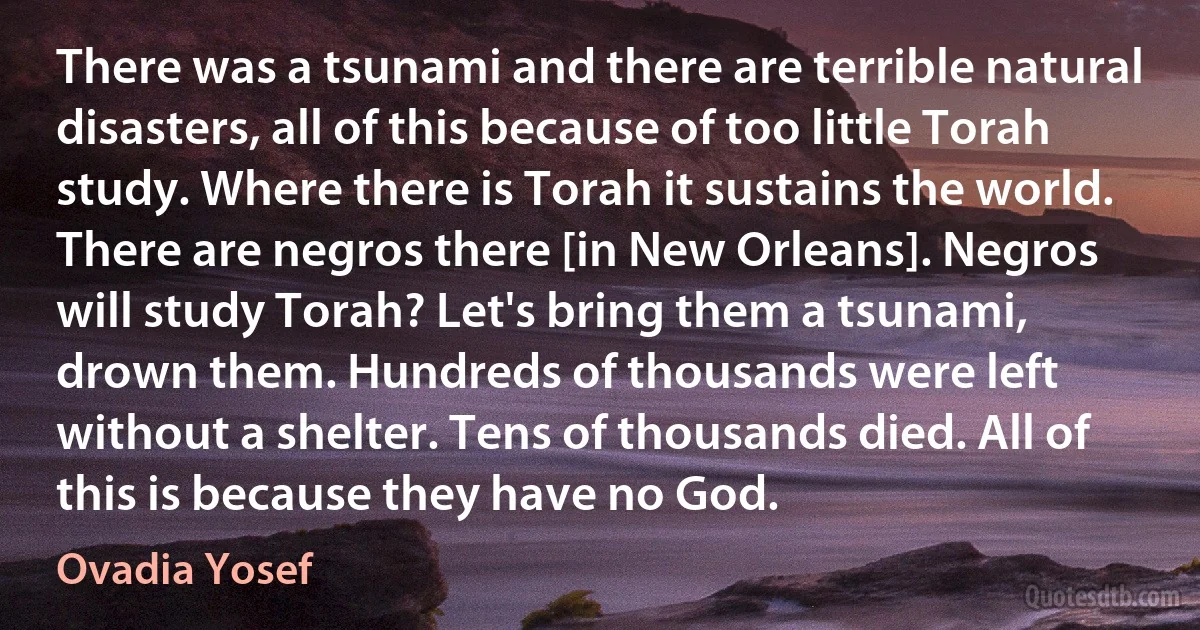 There was a tsunami and there are terrible natural disasters, all of this because of too little Torah study. Where there is Torah it sustains the world. There are negros there [in New Orleans]. Negros will study Torah? Let's bring them a tsunami, drown them. Hundreds of thousands were left without a shelter. Tens of thousands died. All of this is because they have no God. (Ovadia Yosef)