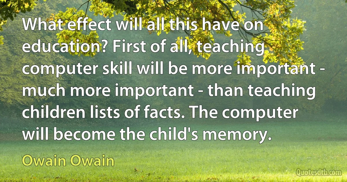 What effect will all this have on education? First of all, teaching computer skill will be more important - much more important - than teaching children lists of facts. The computer will become the child's memory. (Owain Owain)