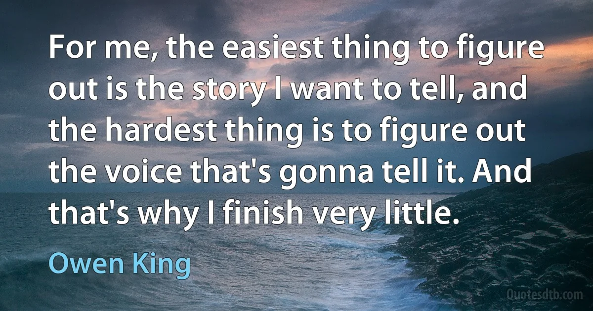 For me, the easiest thing to figure out is the story I want to tell, and the hardest thing is to figure out the voice that's gonna tell it. And that's why I finish very little. (Owen King)