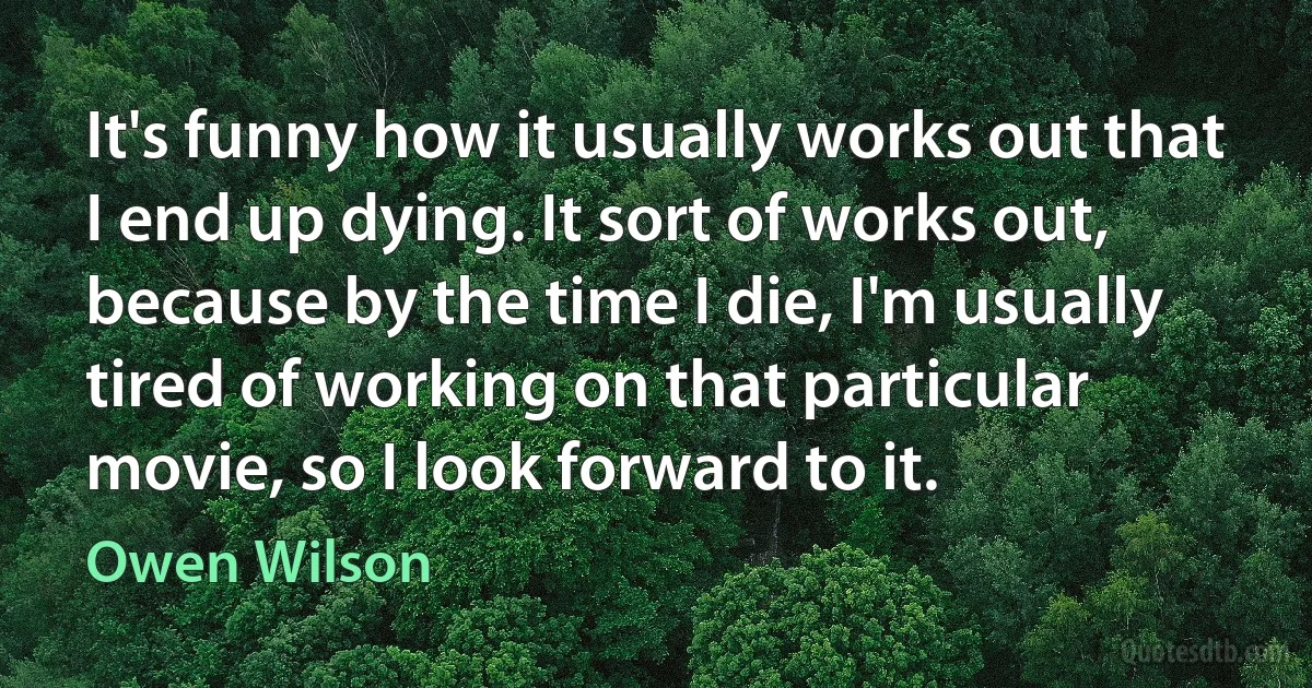 It's funny how it usually works out that I end up dying. It sort of works out, because by the time I die, I'm usually tired of working on that particular movie, so I look forward to it. (Owen Wilson)