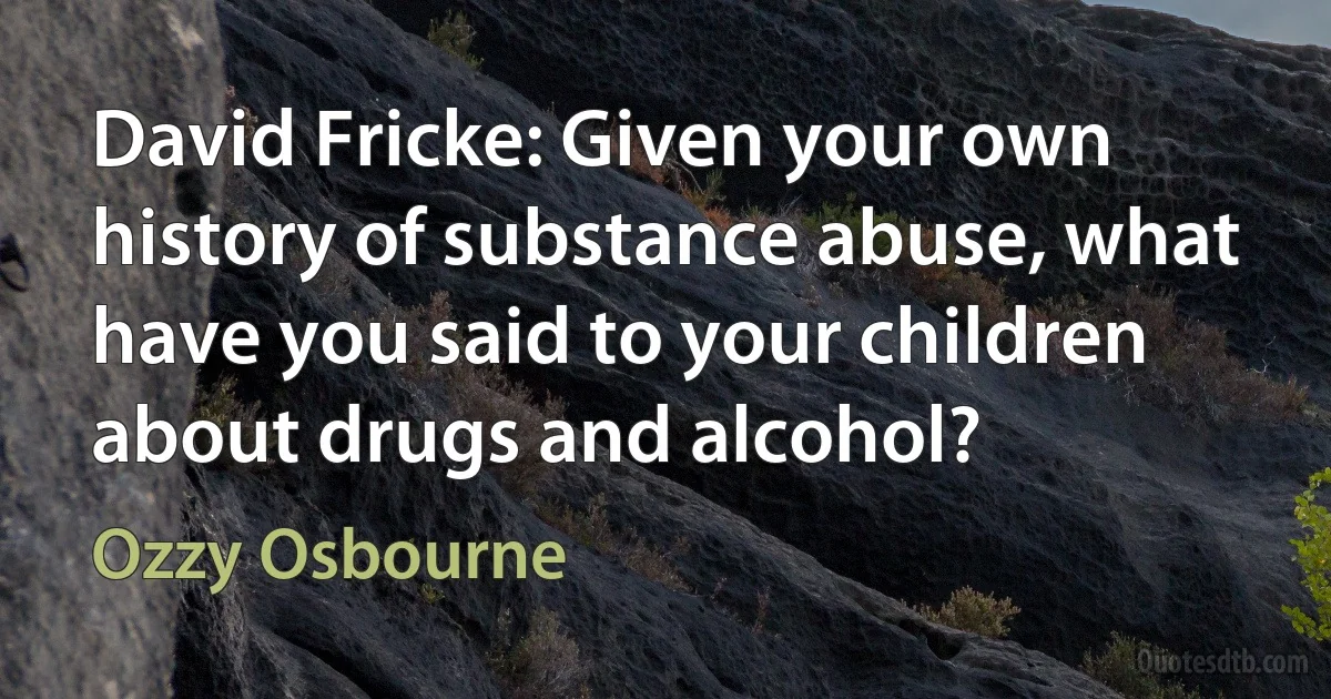 David Fricke: Given your own history of substance abuse, what have you said to your children about drugs and alcohol? (Ozzy Osbourne)