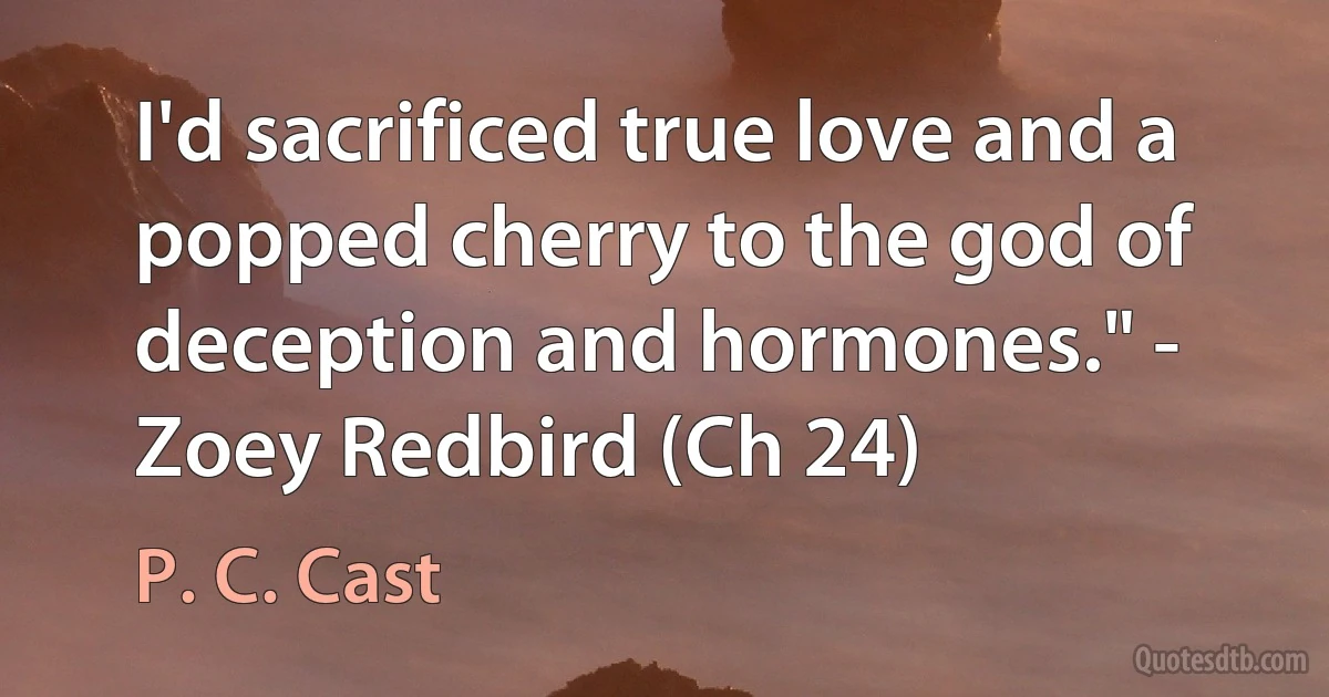 I'd sacrificed true love and a popped cherry to the god of deception and hormones." - Zoey Redbird (Ch 24) (P. C. Cast)