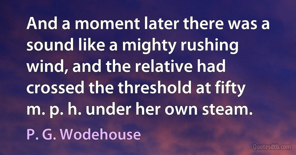 And a moment later there was a sound like a mighty rushing wind, and the relative had crossed the threshold at fifty m. p. h. under her own steam. (P. G. Wodehouse)