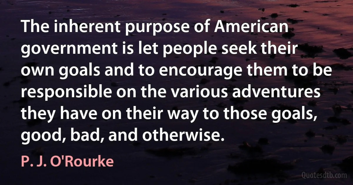 The inherent purpose of American government is let people seek their own goals and to encourage them to be responsible on the various adventures they have on their way to those goals, good, bad, and otherwise. (P. J. O'Rourke)