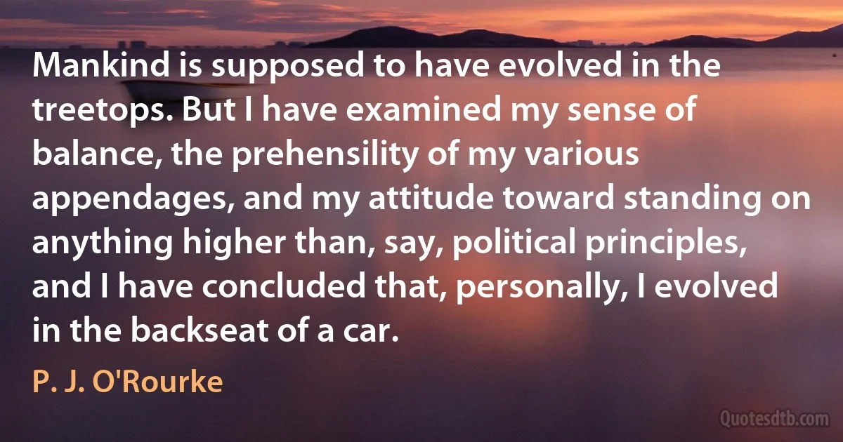 Mankind is supposed to have evolved in the treetops. But I have examined my sense of balance, the prehensility of my various appendages, and my attitude toward standing on anything higher than, say, political principles, and I have concluded that, personally, I evolved in the backseat of a car. (P. J. O'Rourke)