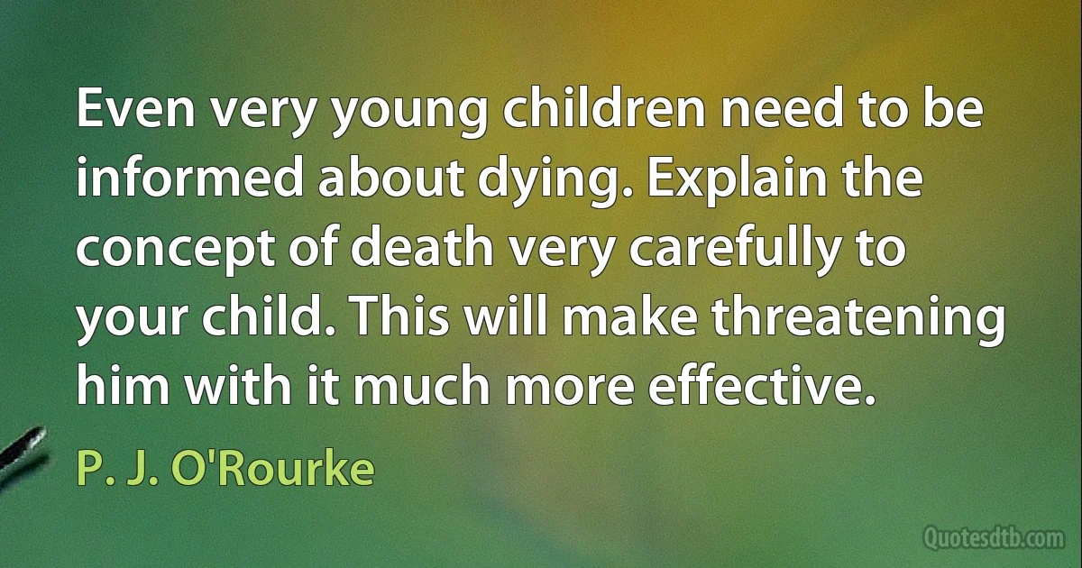 Even very young children need to be informed about dying. Explain the concept of death very carefully to your child. This will make threatening him with it much more effective. (P. J. O'Rourke)