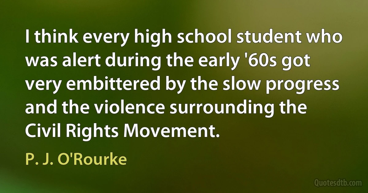 I think every high school student who was alert during the early '60s got very embittered by the slow progress and the violence surrounding the Civil Rights Movement. (P. J. O'Rourke)