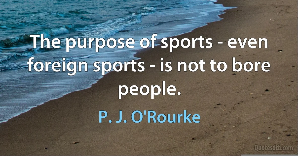 The purpose of sports - even foreign sports - is not to bore people. (P. J. O'Rourke)