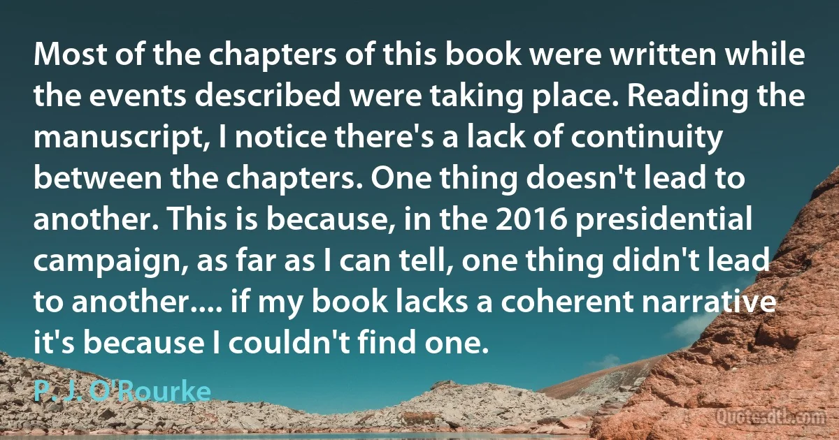 Most of the chapters of this book were written while the events described were taking place. Reading the manuscript, I notice there's a lack of continuity between the chapters. One thing doesn't lead to another. This is because, in the 2016 presidential campaign, as far as I can tell, one thing didn't lead to another.... if my book lacks a coherent narrative it's because I couldn't find one. (P. J. O'Rourke)